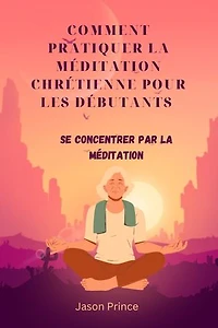 COMMENT PRATIQUER LA MÉDITATION CHRÉTIENNE POUR LES DÉBUTANTS: se concentrer par la méditation