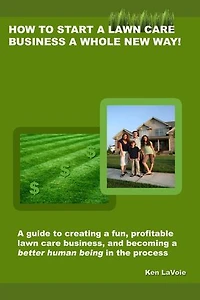 How to Start a Lawn Care Business a Whole New Way!: a guide to creating a fun, profitable lawn care business, and becoming a better human being in the process