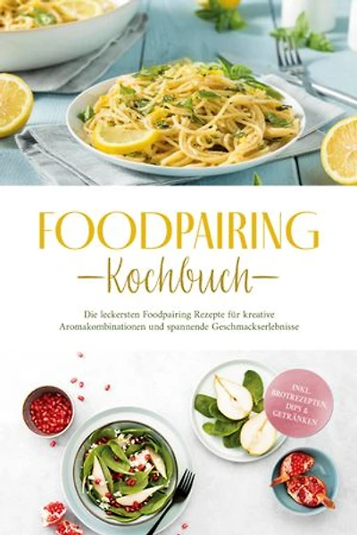 Foodpairing Kochbuch: Die leckersten Foodpairing Rezepte für kreative Aromakombinationen und spannende Geschmackserlebnisse - inkl. Brotrezepten, Dips & Getränken
