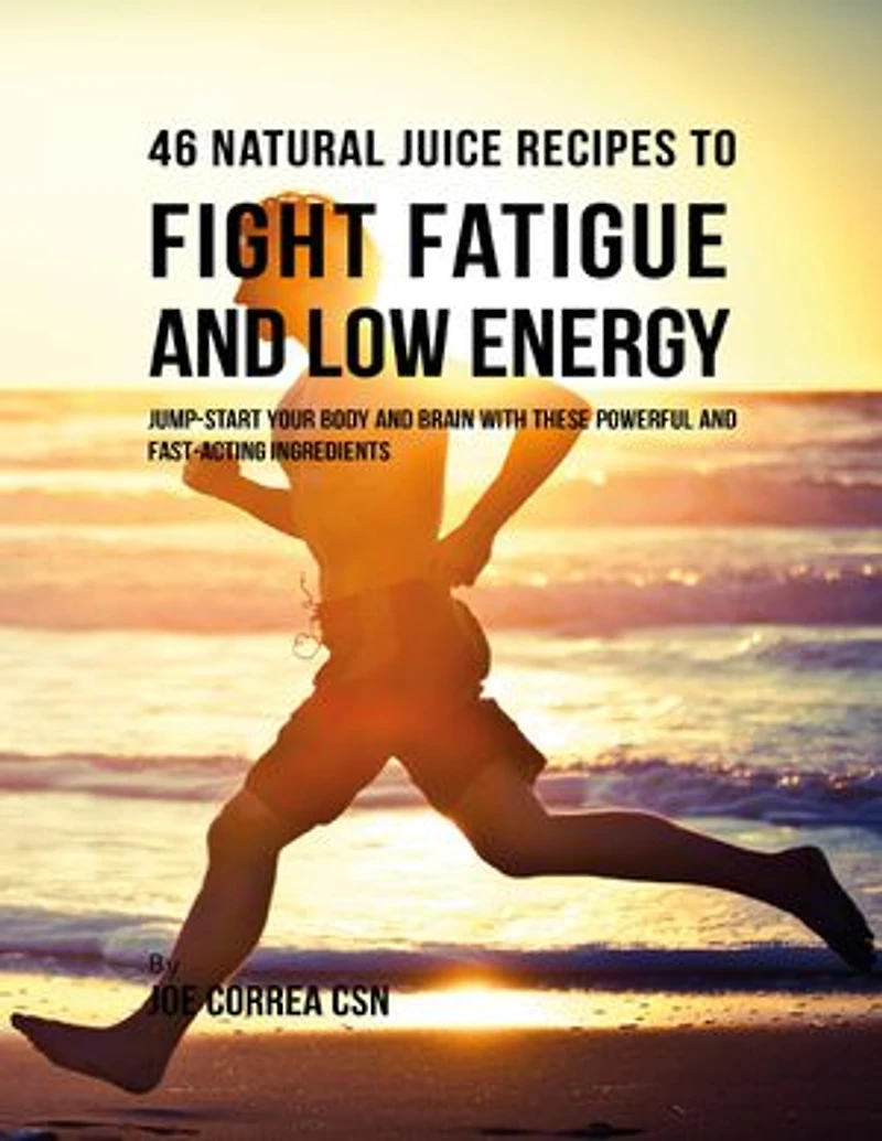 46 Natural Juice Recipes to Fight Fatigue and Low Energy: Jump Start Your Body and Brain With These Powerful and Fast Acting Ingredients