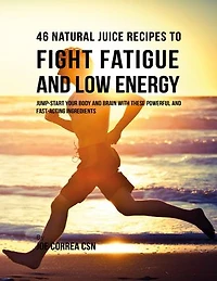 46 Natural Juice Recipes to Fight Fatigue and Low Energy: Jump Start Your Body and Brain With These Powerful and Fast Acting Ingredients