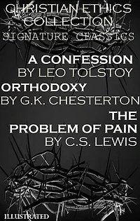 Christian Ethics Collection: Signature Classics. Illustrated: A Confession by Leo Tolstoy, Orthodoxy by G.K. Chesterton, The Problem of Pain by C.S. Lewis