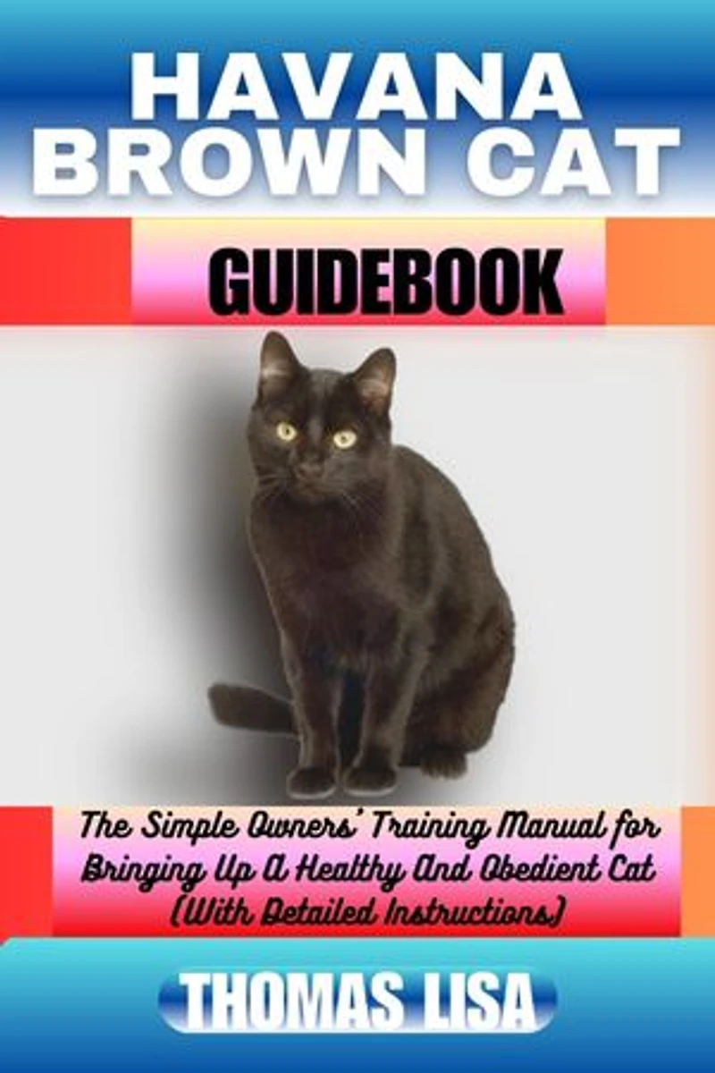 HAVANA BROWN CAT GUIDEBOOK: The Simple Owners' Training Manual for Bringing Up A Healthy And Obedient Cat (With Detailed Instructions)