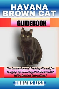 HAVANA BROWN CAT GUIDEBOOK: The Simple Owners' Training Manual for Bringing Up A Healthy And Obedient Cat (With Detailed Instructions)