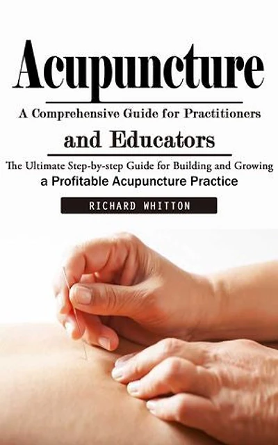 Acupuncture: A Comprehensive Guide for Practitioners and Educators (The Ultimate Step-by-step Guide for Building and Growing a Profitable Acupuncture Practice)