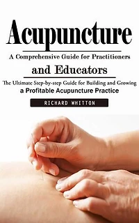 Acupuncture: A Comprehensive Guide for Practitioners and Educators (The Ultimate Step-by-step Guide for Building and Growing a Profitable Acupuncture Practice)