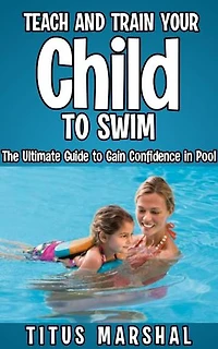 Teach and Train Your Child to Swim: The Ultimate Guide to Gain Confidence in Pool