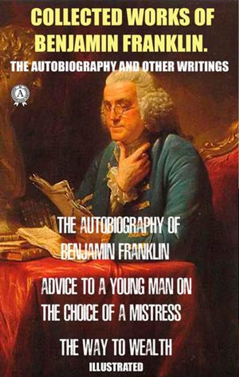 Collected works of Benjamin Franklin. The Autobiography and Other Writings: The Autobiography of Benjamin Franklin. Advice to a Young Man on the Choice of a Mistress. The Way to Wealth. Illustrated