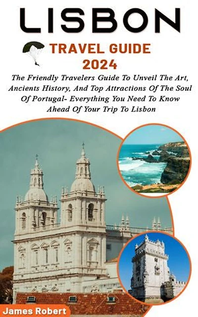 Lisbon Travel Guide 2024: The Friendly Travelers Guide To Unveil The Art, Ancients History, And Top Attractions Of The Soul Of Portugal- Everything You Need To Know Ahead Of Your Trip To Lisbon