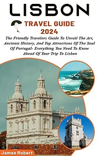 Lisbon Travel Guide 2024: The Friendly Travelers Guide To Unveil The Art, Ancients History, And Top Attractions Of The Soul Of Portugal- Everything You Need To Know Ahead Of Your Trip To Lisbon