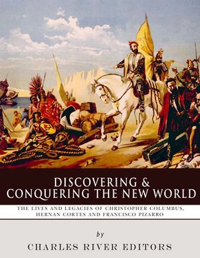 Discovering and Conquering the New World: The Lives and Legacies of Christopher Columbus, Hernán Cortés and Francisco Pizarro