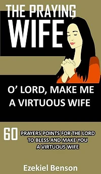 The Praying Wife: O Lord, Make Me A Virtuous Wife: 60 Prayers Points For The Lord To Bless And Make You A Virtuous Wife