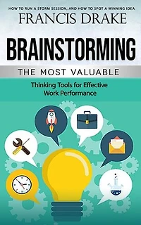 Brainstorming: How to Run a Storm Session, and How to Spot a Winning Idea (The Most Valuable Thinking Tools for Effective Work Performance)