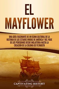 El Mayflower: Una guía fascinante de un ícono cultural de la historia de los Estados Unidos de América y del viaje de los peregrinos desde Inglaterra hasta la creación de la colonia de Plymouth