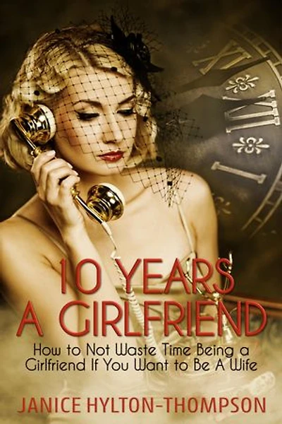 10 Years a Girlfriend: How to Not Waste Time Being a Girlfriend if You Want to Be a Wife