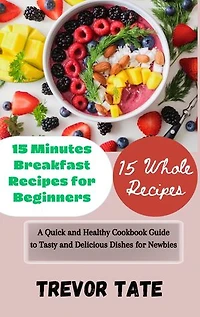 15 Minutes Breakfast Recipes for Beginners: A Quick and Healthy Cookbook Guide to Tasty and Delicious Dishes for Newbies