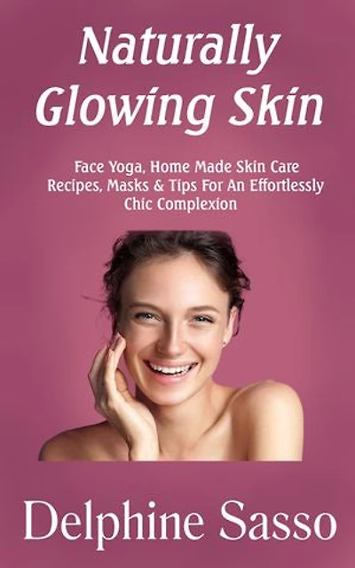 Naturally Glowing Skin: Face Yoga, Home Made Skin Care Recipes, Masks & Tips For An Effortlessly Chic Complexion