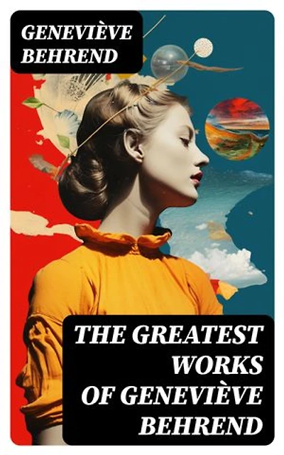 The Greatest Works of Geneviève Behrend: Your Invisible Power, How to Live Life and Love it, Attaining Your Heart's Desire