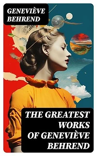 The Greatest Works of Geneviève Behrend: Your Invisible Power, How to Live Life and Love it, Attaining Your Heart's Desire