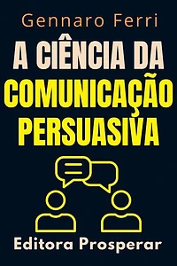 A Ciência Da Comunicação Persuasiva - Descubra O Que Esta Por Trás Da Nossa Forma De Se Comunicar: Coleção Inteligência Emocional, #5