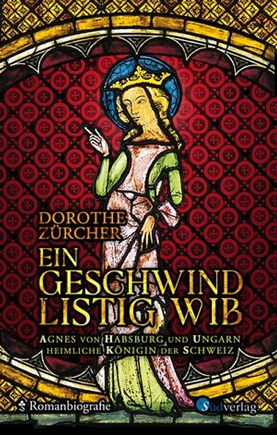 Ein geschwind listig Wib: Agnes von Habsburg und Ungarn, heimliche Königin der Schweiz