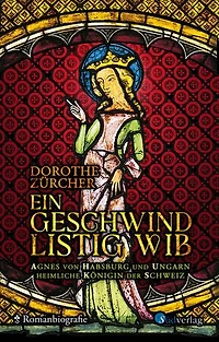 Ein geschwind listig Wib: Agnes von Habsburg und Ungarn, heimliche Königin der Schweiz