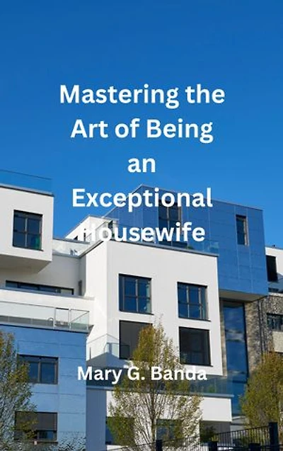 Mastering the Art of Being an Exceptional Housewife: Transform Your Home, Nourish Your Relationships, and Flourish in Your Role