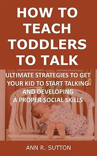 How to Teach Toddlers to Talk: Ultimate Strategies to Get Your Kid to Start Talking and Developing a Proper Social Skills