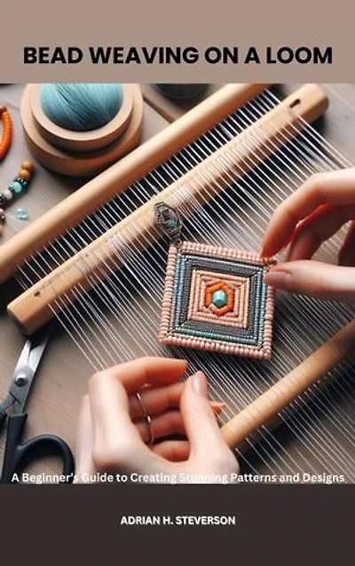 BEAD WEAVING ON A LOOM: A Beginner’s Guide to Creating Stunning Patterns and Designs