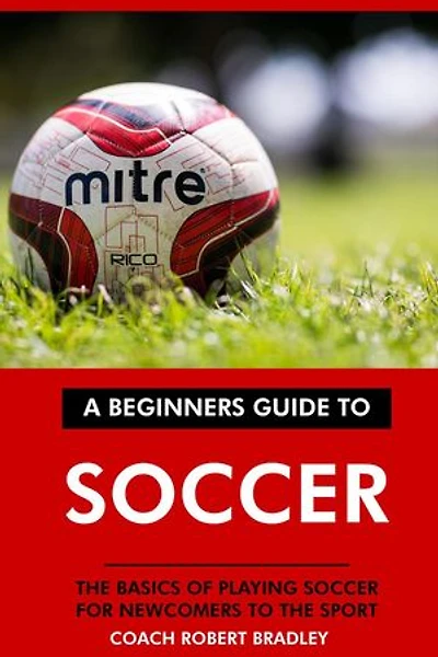 A Beginners Guide to Soccer: The Basics of Playing Soccer for Newcomers to the Sport.