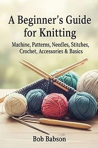 A Beginner's Guide for Knitting: Machine, Patterns, Needles, Stitches, Crochet, Accessories & Basics