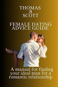 FEMALE DATING ADVICE GUIDE: A manual for finding your ideal man for a romantic relationship