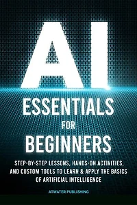 AI Essentials for Beginners: Step-by-Step Lessons, Hands-on Activities, and Custom Tools to Learn & Apply the Basics of Artificial Intelligence