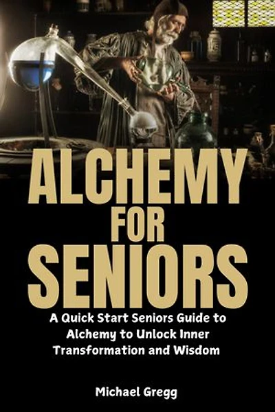 Alchemy for Seniors: A Quick Start Seniors Guide to Alchemy to Unlock Inner Transformation and Wisdom