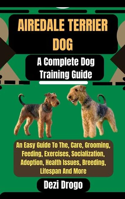 Airedale Terrier Dog: A Complete Dog Training Guide An Easy Guide To The, Care, Grooming, Feeding, Exercises, Socialization, Adoption, Health Issues, Breeding, Lifespan And More