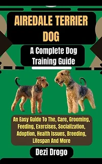 Airedale Terrier Dog: A Complete Dog Training Guide An Easy Guide To The, Care, Grooming, Feeding, Exercises, Socialization, Adoption, Health Issues, Breeding, Lifespan And More