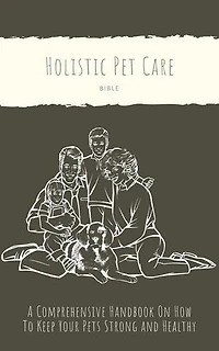 The Holistic Pet Care Bible: A Comprehensive Handbook On How To Keep Your Pets Strong and Healthy