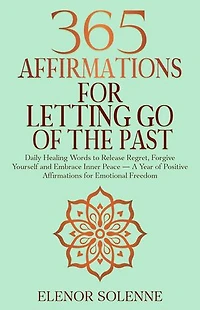 365 Affirmations for Letting Go of the Past: Daily Healing Words to Release Regret, Forgive Yourself, and Embrace Inner Peace — A Year of Positive Affirmations for Emotional Freedom