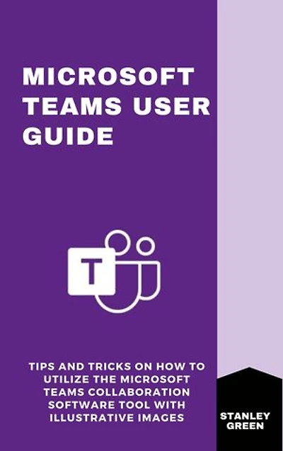 MICROSOFT TEAMS USER GUIDE: Tips and Tricks On How To Utilize The Microsoft Teams Collaboration Software Tool With Illustrative Images