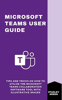 MICROSOFT TEAMS USER GUIDE: Tips and Tricks On How To Utilize The Microsoft Teams Collaboration Software Tool With Illustrative Images