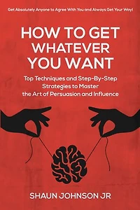 How to Get Whatever You Want: Top Techniques and Step-By-Step Strategies to Master the Art of Persuasion and Influence
