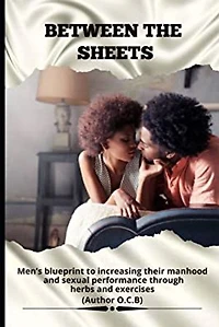 BETWEEN THE SHEETS: Men’s blueprint to increase their manhood and sexual performance through herbs and exercises.