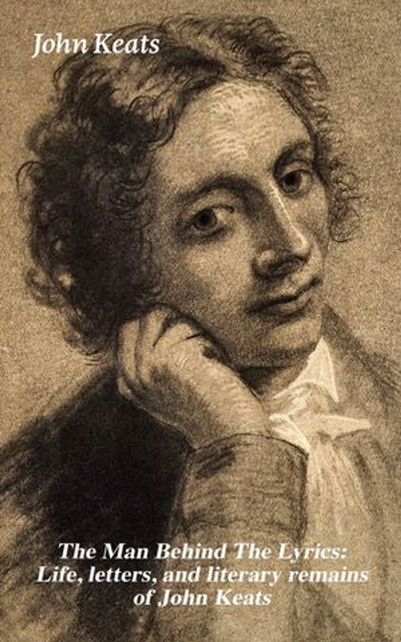 the Man Behind Lyrics: Life, letters, and literary remains of John Keats: Complete Letters Two Extensive Biographies one most beloved English Romantic poets