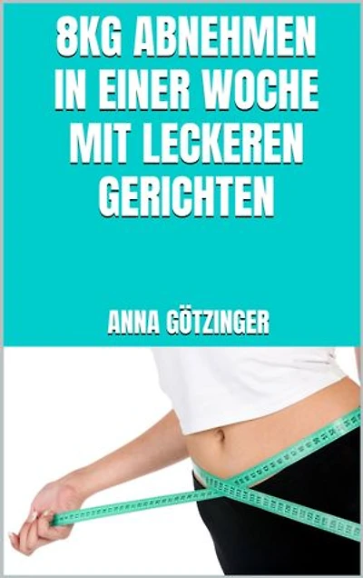 8kg abnehmen in einer Woche mit leckeren Gerichten: Schnell schlank werden mit alltagstauglichen, gesunden und leckeren Rezepten - Fett verbrennen ohne Verzicht
