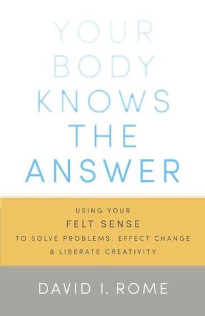 Your Body Knows the Answer: Using Felt Sense to Solve Problems, Effect Change, and Liberate Creativity