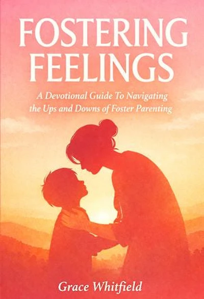 Fostering Feelings: A Devotional Guide To Navigating the Ups and Downs of Foster Parenting