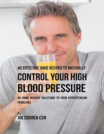 45 Effective Juice Recipes to Naturally Control Your High Blood Pressure: 45 Home Remedy Solutions to Your Hypertension Problems