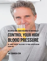 45 Effective Juice Recipes to Naturally Control Your High Blood Pressure: 45 Home Remedy Solutions to Your Hypertension Problems