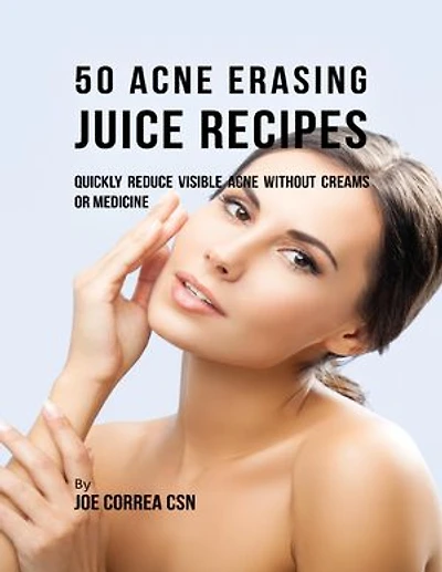 50 Acne Erasing Juice Recipes: Quickly Reduce Visible Acne Without Creams or Medicine