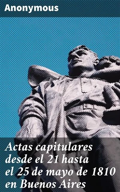 Actas capitulares desde el 21 hasta el 25 de mayo de 1810 en Buenos Aires: El nacimiento de una nación: Revolución e independencia en Buenos Aires, 1810